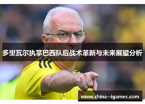 多里瓦尔执掌巴西队后战术革新与未来展望分析